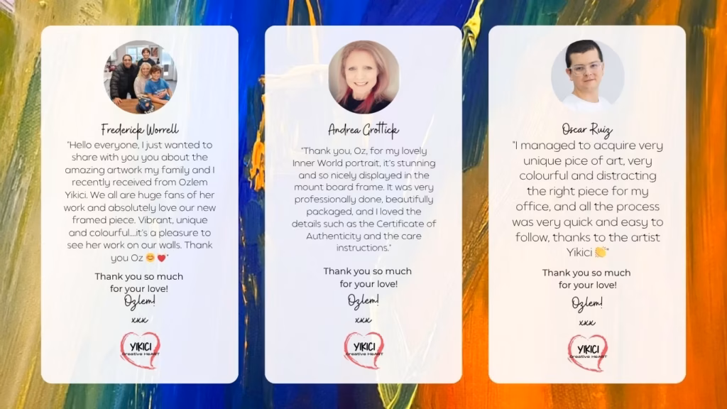 Customer Reviews: "Hello everyone, I just wanted to share with you you about the amazing artwork my family and I recently received from Ozlem Yikici. We all are huge fans of her work and absolutely love our new framed piece. Vibrant, unique and colourful....it's a pleasure to see her work on our walls. Thank you Oz ๐ ๐" - Frederick Worrell "Thank you, Oz, for my lovely Inner World portrait, itโs stunning and so nicely displayed in the mount board frame. It was very professionally done, beautifully packaged, and I loved the details such as the Certificate of Authenticity and the care instructions." - Andrea Grottick "I managed to acquire very unique pice of art, very colourful and distracting the right piece for my office, and all the process was very quick and easy to follow, thanks to the artist Yikici ๐" - Oscar Ruiz